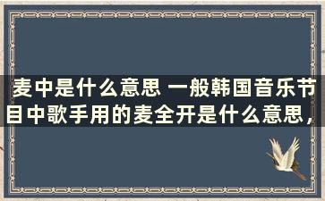 麦中是什么意思 一般韩国音乐节目中歌手用的麦全开是什么意思，有哪些情况噢，了解的亲给我详细的解释一下啊，谢啦